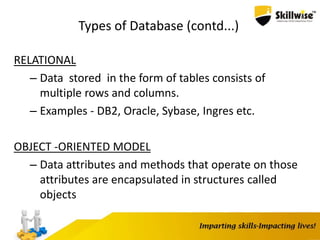 Types of Database (contd...)
RELATIONAL
– Data stored in the form of tables consists of
multiple rows and columns.
– Examples - DB2, Oracle, Sybase, Ingres etc.
OBJECT -ORIENTED MODEL
– Data attributes and methods that operate on those
attributes are encapsulated in structures called
objects
 