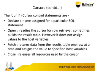 Cursors (contd...)
The four (4) Cursor control statements are -
• Declare : name assigned for a particular SQL
statement
• Open : readies the cursor for row retrieval; sometimes
builds the result table. However it does not assign
values to the host variables
• Fetch : returns data from the results table one row at a
time and assigns the value to specified host variables
• Close : releases all resources used by the cursor
 