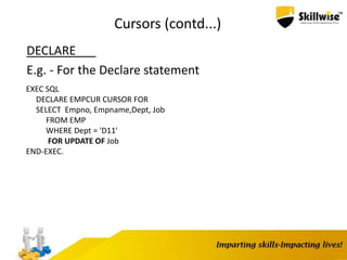 Cursors (contd...)
DECLARE
E.g. - For the Declare statement
EXEC SQL
DECLARE EMPCUR CURSOR FOR
SELECT Empno, Empname,Dept, Job
FROM EMP
WHERE Dept = 'D11'
FOR UPDATE OF Job
END-EXEC.
 