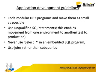 Application development guidelines
• Code modular DB2 programs and make them as small
as possible
• Use unqualified SQL statements; this enables
movement from one environment to another(test to
production)
• Never use ‘Select *’ in an embedded SQL program;
• Use joins rather than subqueries
 