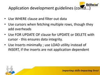 Application development guidelines (contd...)
• Use WHERE clause and filter out data
• Use cursors when fetching multiple rows, though they
add overheads
• Use FOR UPDATE OF clause for UPDATE or DELETE with
cursor - this ensures data integrity.
• Use Inserts minimally ; use LOAD utility instead of
INSERT, if the inserts are not application dependent
 