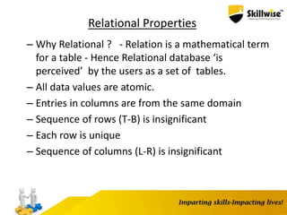 Relational Properties
– Why Relational ? - Relation is a mathematical term
for a table - Hence Relational database ‘is
perceived’ by the users as a set of tables.
– All data values are atomic.
– Entries in columns are from the same domain
– Sequence of rows (T-B) is insignificant
– Each row is unique
– Sequence of columns (L-R) is insignificant
 