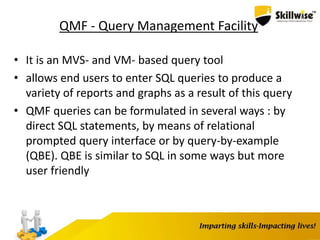 QMF - Query Management Facility
• It is an MVS- and VM- based query tool
• allows end users to enter SQL queries to produce a
variety of reports and graphs as a result of this query
• QMF queries can be formulated in several ways : by
direct SQL statements, by means of relational
prompted query interface or by query-by-example
(QBE). QBE is similar to SQL in some ways but more
user friendly
 