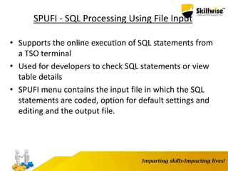 SPUFI - SQL Processing Using File Input
• Supports the online execution of SQL statements from
a TSO terminal
• Used for developers to check SQL statements or view
table details
• SPUFI menu contains the input file in which the SQL
statements are coded, option for default settings and
editing and the output file.
 