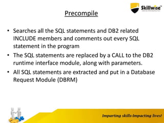 Precompile
• Searches all the SQL statements and DB2 related
INCLUDE members and comments out every SQL
statement in the program
• The SQL statements are replaced by a CALL to the DB2
runtime interface module, along with parameters.
• All SQL statements are extracted and put in a Database
Request Module (DBRM)
 