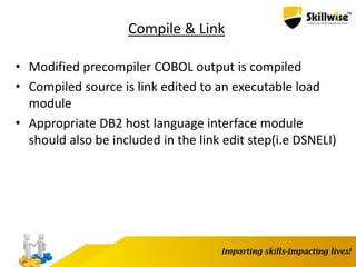 Compile & Link
• Modified precompiler COBOL output is compiled
• Compiled source is link edited to an executable load
module
• Appropriate DB2 host language interface module
should also be included in the link edit step(i.e DSNELI)
 