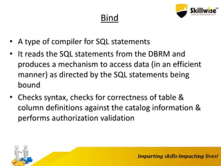 Bind
• A type of compiler for SQL statements
• It reads the SQL statements from the DBRM and
produces a mechanism to access data (in an efficient
manner) as directed by the SQL statements being
bound
• Checks syntax, checks for correctness of table &
column definitions against the catalog information &
performs authorization validation
 