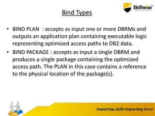 Bind Types
• BIND PLAN : accepts as input one or more DBRMs and
outputs an application plan containing executable logic
representing optimized access paths to DB2 data.
• BIND PACKAGE : accepts as input a single DBRM and
produces a single package containing the optimized
access path. The PLAN in this case contains a reference
to the physical location of the package(s).
 