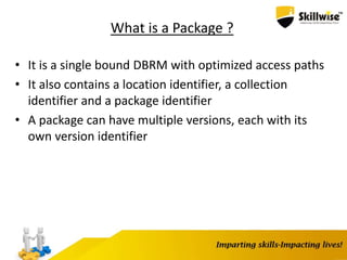What is a Package ?
• It is a single bound DBRM with optimized access paths
• It also contains a location identifier, a collection
identifier and a package identifier
• A package can have multiple versions, each with its
own version identifier
 