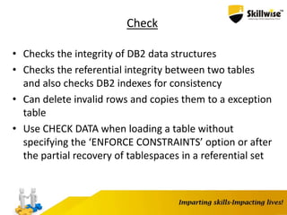 Check
• Checks the integrity of DB2 data structures
• Checks the referential integrity between two tables
and also checks DB2 indexes for consistency
• Can delete invalid rows and copies them to a exception
table
• Use CHECK DATA when loading a table without
specifying the ‘ENFORCE CONSTRAINTS’ option or after
the partial recovery of tablespaces in a referential set
 