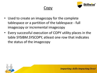 Copy
• Used to create an imagecopy for the complete
tablespace or a partition of the tablespace - full
imagecopy or incremental imagecopy
• Every successful execution of COPY utility places in the
table SYSIBM.SYSCOPY, atleast one row that indicates
the status of the imagecopy
 