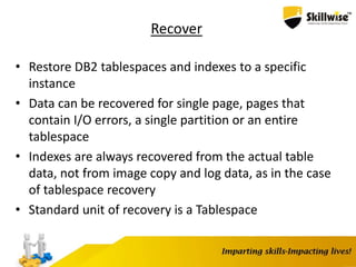 Recover
• Restore DB2 tablespaces and indexes to a specific
instance
• Data can be recovered for single page, pages that
contain I/O errors, a single partition or an entire
tablespace
• Indexes are always recovered from the actual table
data, not from image copy and log data, as in the case
of tablespace recovery
• Standard unit of recovery is a Tablespace
 