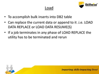 Load
• To accomplish bulk inserts into DB2 table
• Can replace the current data or append to it .i.e. LOAD
DATA REPLACE or LOAD DATA RESUME(S)
• If a job terminates in any phase of LOAD REPLACE the
utility has to be terminated and rerun
 