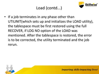 Load (contd...)
• If a job terminates in any phase other than
UTILINIT(which sets up and initializes the LOAD utility),
the tablespace must be first restored using the full
RECOVER, if LOG NO option of the LOAD was
mentioned. After the tablespace is restored, the error
is to be corrected, the utility terminated and the job
rerun.
 