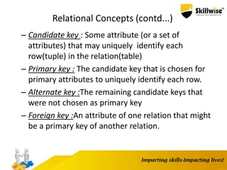 Relational Concepts (contd...)
– Candidate key : Some attribute (or a set of
attributes) that may uniquely identify each
row(tuple) in the relation(table)
– Primary key : The candidate key that is chosen for
primary attributes to uniquely identify each row.
– Alternate key :The remaining candidate keys that
were not chosen as primary key
– Foreign key :An attribute of one relation that might
be a primary key of another relation.
 