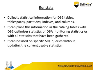 Runstats
• Collects statistical information for DB2 tables,
tablespaces, partitions, indexes, and columns.
• It can place this information in the catalog tables with
DB2 optimizer statistics or DBA monitoring statistics or
with all statistics that have been gathered
• It can be used on specific SQL queries without
updating the current usable statistics
 