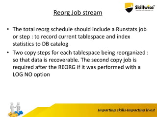 Reorg Job stream
• The total reorg schedule should include a Runstats job
or step : to record current tablespace and index
statistics to DB catalog
• Two copy steps for each tablespace being reorganized :
so that data is recoverable. The second copy job is
required after the REORG if it was performed with a
LOG NO option
 