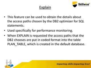 Explain
• This feature can be used to obtain the details about
the access paths chosen by the DB2 optimizer for SQL
statements.
• Used specifically for performance monitoring.
• When EXPLAIN is requested the access paths that the
DB2 chooses are put in coded format into the table
PLAN_TABLE, which is created in the default database.
 