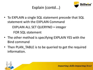 Explain (contd...)
• To EXPLAIN a single SQL statement precede that SQL
statement with the EXPLAIN Command
EXPLAIN ALL SET QUERYNO = integer
FOR SQL statement
• The other method is specifying EXPLAIN YES with the
Bind command
• Then PLAN_TABLE is to be queried to get the required
information.
 