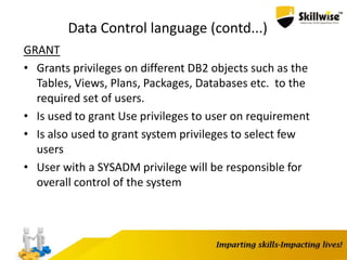 Data Control language (contd...)
GRANT
• Grants privileges on different DB2 objects such as the
Tables, Views, Plans, Packages, Databases etc. to the
required set of users.
• Is used to grant Use privileges to user on requirement
• Is also used to grant system privileges to select few
users
• User with a SYSADM privilege will be responsible for
overall control of the system
 