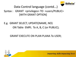 Data Control language (contd...)
Syntax : GRANT <privileges> TO <users/PUBLIC>
[WITH GRANT OPTION]
E.g. GRANT SELECT, UPDATE(NAME, NO)
ON Table EMPL To A, B, C (or PUBLIC);
GRANT EXECUTE ON PLAN PLANA To USER;
 