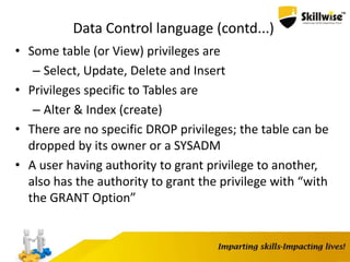 Data Control language (contd...)
• Some table (or View) privileges are
– Select, Update, Delete and Insert
• Privileges specific to Tables are
– Alter & Index (create)
• There are no specific DROP privileges; the table can be
dropped by its owner or a SYSADM
• A user having authority to grant privilege to another,
also has the authority to grant the privilege with “with
the GRANT Option”
 