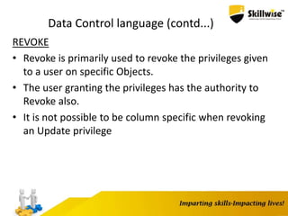 Data Control language (contd...)
REVOKE
• Revoke is primarily used to revoke the privileges given
to a user on specific Objects.
• The user granting the privileges has the authority to
Revoke also.
• It is not possible to be column specific when revoking
an Update privilege
 