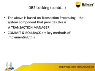 DB2 Locking (contd...)
• The above is based on Transaction Processing - the
system component that provides this is
‘A TRANSACTION MANAGER’
• COMMIT & ROLLBACK are key methods of
implementing this
 