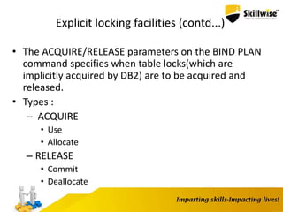 Explicit locking facilities (contd...)
• The ACQUIRE/RELEASE parameters on the BIND PLAN
command specifies when table locks(which are
implicitly acquired by DB2) are to be acquired and
released.
• Types :
– ACQUIRE
• Use
• Allocate
– RELEASE
• Commit
• Deallocate
 