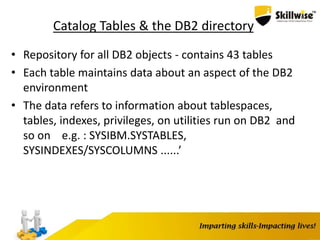 Catalog Tables & the DB2 directory
• Repository for all DB2 objects - contains 43 tables
• Each table maintains data about an aspect of the DB2
environment
• The data refers to information about tablespaces,
tables, indexes, privileges, on utilities run on DB2 and
so on e.g. : SYSIBM.SYSTABLES,
SYSINDEXES/SYSCOLUMNS ......’
 