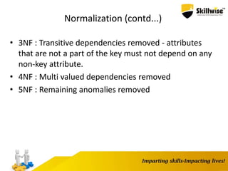 Normalization (contd...)
• 3NF : Transitive dependencies removed - attributes
that are not a part of the key must not depend on any
non-key attribute.
• 4NF : Multi valued dependencies removed
• 5NF : Remaining anomalies removed
 