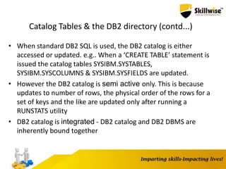 Catalog Tables & the DB2 directory (contd...)
• When standard DB2 SQL is used, the DB2 catalog is either
accessed or updated. e.g.. When a ‘CREATE TABLE’ statement is
issued the catalog tables SYSIBM.SYSTABLES,
SYSIBM.SYSCOLUMNS & SYSIBM.SYSFIELDS are updated.
• However the DB2 catalog is semi active only. This is because
updates to number of rows, the physical order of the rows for a
set of keys and the like are updated only after running a
RUNSTATS utility
• DB2 catalog is integrated - DB2 catalog and DB2 DBMS are
inherently bound together
 
