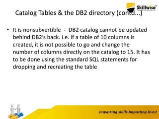 Catalog Tables & the DB2 directory (contd...)
• It is nonsubvertible - DB2 catalog cannot be updated
behind DB2’s back. i.e. if a table of 10 columns is
created, it is not possible to go and change the
number of columns directly on the catalog to 15. It has
to be done using the standard SQL statements for
dropping and recreating the table
 