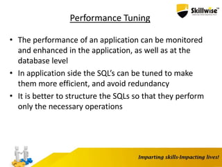 Performance Tuning
• The performance of an application can be monitored
and enhanced in the application, as well as at the
database level
• In application side the SQL’s can be tuned to make
them more efficient, and avoid redundancy
• It is better to structure the SQLs so that they perform
only the necessary operations
 