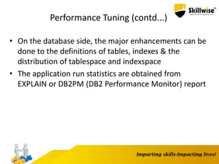 Performance Tuning (contd...)
• On the database side, the major enhancements can be
done to the definitions of tables, indexes & the
distribution of tablespace and indexspace
• The application run statistics are obtained from
EXPLAIN or DB2PM (DB2 Performance Monitor) report
 