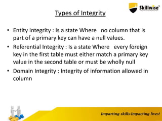 Types of Integrity
• Entity Integrity : Is a state Where no column that is
part of a primary key can have a null values.
• Referential Integrity : Is a state Where every foreign
key in the first table must either match a primary key
value in the second table or must be wholly null
• Domain Integrity : Integrity of information allowed in
column
 
