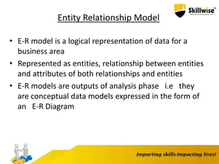 Entity Relationship Model
• E-R model is a logical representation of data for a
business area
• Represented as entities, relationship between entities
and attributes of both relationships and entities
• E-R models are outputs of analysis phase i.e they
are conceptual data models expressed in the form of
an E-R Diagram
 