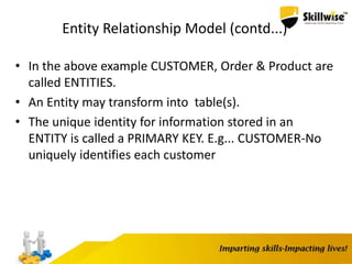 Entity Relationship Model (contd...)
• In the above example CUSTOMER, Order & Product are
called ENTITIES.
• An Entity may transform into table(s).
• The unique identity for information stored in an
ENTITY is called a PRIMARY KEY. E.g... CUSTOMER-No
uniquely identifies each customer
 