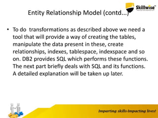 Entity Relationship Model (contd...)
• To do transformations as described above we need a
tool that will provide a way of creating the tables,
manipulate the data present in these, create
relationships, indexes, tablespace, indexspace and so
on. DB2 provides SQL which performs these functions.
The next part briefly deals with SQL and its functions.
A detailed explanation will be taken up later.
 