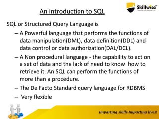 An introduction to SQL
SQL or Structured Query Language is
– A Powerful language that performs the functions of
data manipulation(DML), data definition(DDL) and
data control or data authorization(DAL/DCL).
– A Non procedural language - the capability to act on
a set of data and the lack of need to know how to
retrieve it. An SQL can perform the functions of
more than a procedure.
– The De Facto Standard query language for RDBMS
– Very flexible
 