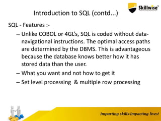 Introduction to SQL (contd...)
SQL - Features :-
– Unlike COBOL or 4GL’s, SQL is coded without data-
navigational instructions. The optimal access paths
are determined by the DBMS. This is advantageous
because the database knows better how it has
stored data than the user.
– What you want and not how to get it
– Set level processing & multiple row processing
 