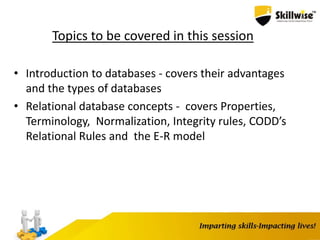 Topics to be covered in this session
• Introduction to databases - covers their advantages
and the types of databases
• Relational database concepts - covers Properties,
Terminology, Normalization, Integrity rules, CODD’s
Relational Rules and the E-R model
 