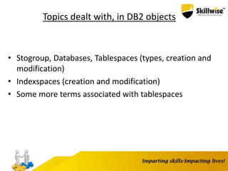 Topics dealt with, in DB2 objects
• Stogroup, Databases, Tablespaces (types, creation and
modification)
• Indexspaces (creation and modification)
• Some more terms associated with tablespaces
 