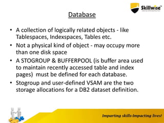 Database
• A collection of logically related objects - like
Tablespaces, Indexspaces, Tables etc.
• Not a physical kind of object - may occupy more
than one disk space
• A STOGROUP & BUFFERPOOL (is buffer area used
to maintain recently accessed table and index
pages) must be defined for each database.
• Stogroup and user-defined VSAM are the two
storage allocations for a DB2 dataset definition.
 