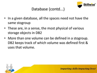 Database (contd...)
• In a given database, all the spaces need not have the
same stogroup
• These are, in a sense, the most physical of various
storage objects in DB2
• More than one volume can be defined in a stogroup.
DB2 keeps track of which volume was defined first &
uses that volume.
 