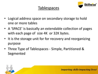 Tablespaces
• Logical address space on secondary storage to hold
one or more tables
• A ‘SPACE’ is basically an extendable collection of pages
with each page of size 4K or 32K bytes.
• It is the storage unit for for recovery and reorganizing
purpose
• Three Type of Tablespaces - Simple, Partitioned &
Segmented
 