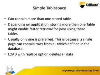 Simple Tablespace
• Can contain more than one stored table
• Depending on application, storing more than one Table
might enable faster retrieval for joins using these
tables
• Usually only one is preferred. This is because a single
page can contain rows from all tables defined in the
database.
• LOAD with replace option deletes all data
 