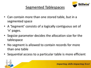 Segmented Tablespaces
• Can contain more than one stored table, but in a
segmented space
• A ‘Segment’ consists of a logically contiguous set of
‘n’ pages.
• Segsize parameter decides the allocation size for the
tablespace
• No segment is allowed to contain records for more
than one table
• Sequential access to a particular table is more efficient
 