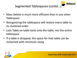 Segmented Tablespaces (contd...)
• Mass Delete is much more efficient than in any other
Tablespace
• Reorganizing the tablespace will restore every table to
its clustered order
• Lock Table on table locks only the table, not the entire
tablespace
• If a table is dropped, the space for that table can be
reclaimed with minimum reorg
 