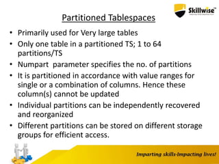 Partitioned Tablespaces
• Primarily used for Very large tables
• Only one table in a partitioned TS; 1 to 64
partitions/TS
• Numpart parameter specifies the no. of partitions
• It is partitioned in accordance with value ranges for
single or a combination of columns. Hence these
column(s) cannot be updated
• Individual partitions can be independently recovered
and reorganized
• Different partitions can be stored on different storage
groups for efficient access.
 